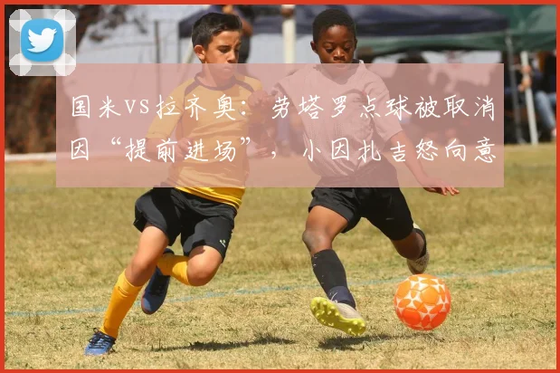 国米vs拉齐奥:劳塔罗点球被取消因“提前进场”,小因扎吉怒向意甲规则