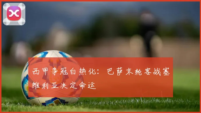 西甲争冠白热化：巴萨末轮客战塞维利亚决定命运