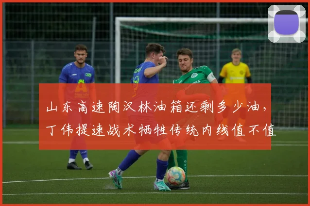 山东高速陶汉林油箱还剩多少油,丁伟提速战术牺牲传统内线值不值?