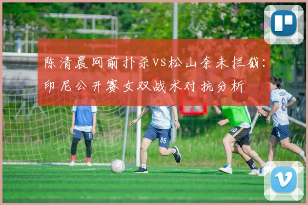 陈清晨网前扑杀vs松山奈未拦截:印尼公开赛女双战术对抗分析