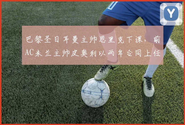 巴黎圣日耳曼主帅恩里克下课，前AC米兰主帅皮奥利以两年合同上任