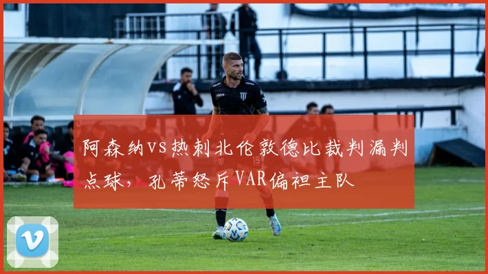 阿森纳vs热刺北伦敦德比裁判漏判点球，孔蒂怒斥VAR偏袒主队
