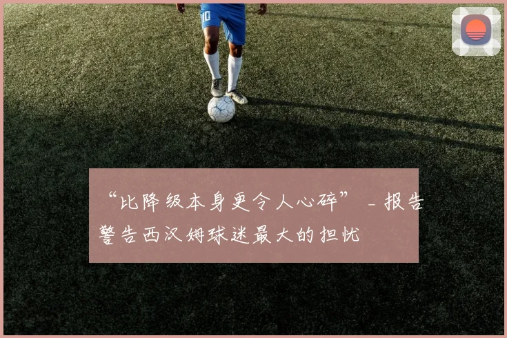 “比降级本身更令人心碎” _ 报告警告西汉姆球迷最大的担忧